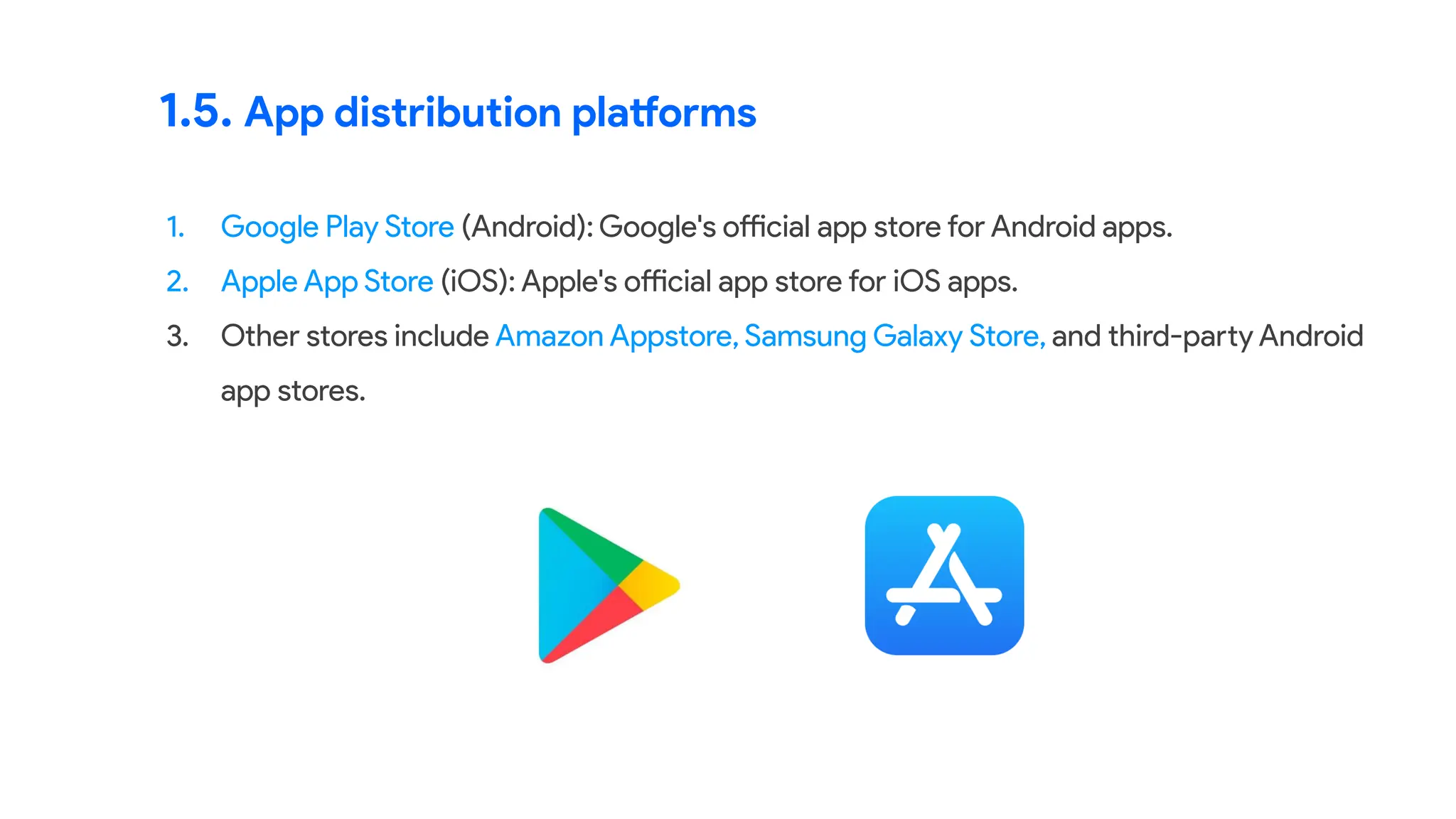 1.5. App distribution platforms
1. Google Play Store (Android): Google's official app store for Android apps.
2. Apple App Store (iOS): Apple's official app store for iOS apps.
3. Other stores include Amazon Appstore, Samsung Galaxy Store, and third-party Android
app stores.
 