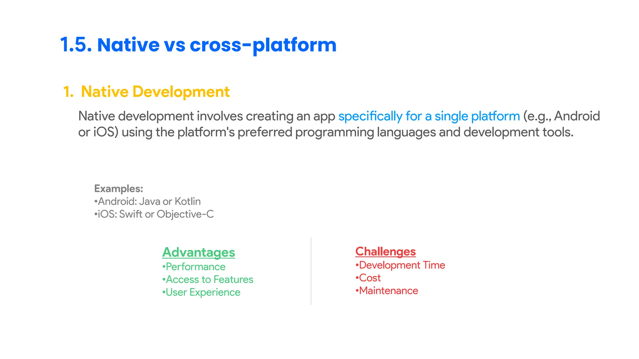 1.5. Native vs cross-platform
1. Native Development
Native development involves creating an app specifically for a single platform (e.g., Android
or iOS) using the platform's preferred programming languages and development tools.
Examples:
•Android: Java or Kotlin
•iOS: Swift or Objective-C
Advantages
•Performance
•Access to Features
•User Experience
Challenges
•Development Time
•Cost
•Maintenance
 