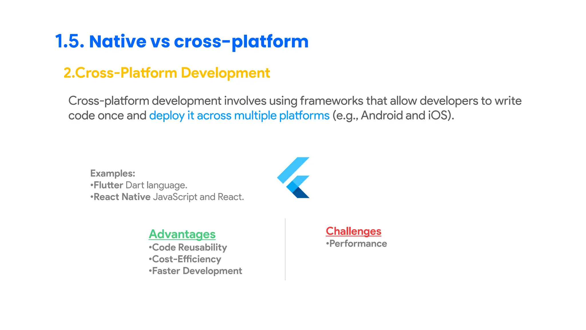 1.5. Native vs cross-platform
2.Cross-Platform Development
Cross-platform development involves using frameworks that allow developers to write
code once and deploy it across multiple platforms (e.g., Android and iOS).
Examples:
•Flutter Dart language.
•React Native JavaScript and React.
Advantages
•Code Reusability
•Cost-Efficiency
•Faster Development
Challenges
•Performance
 