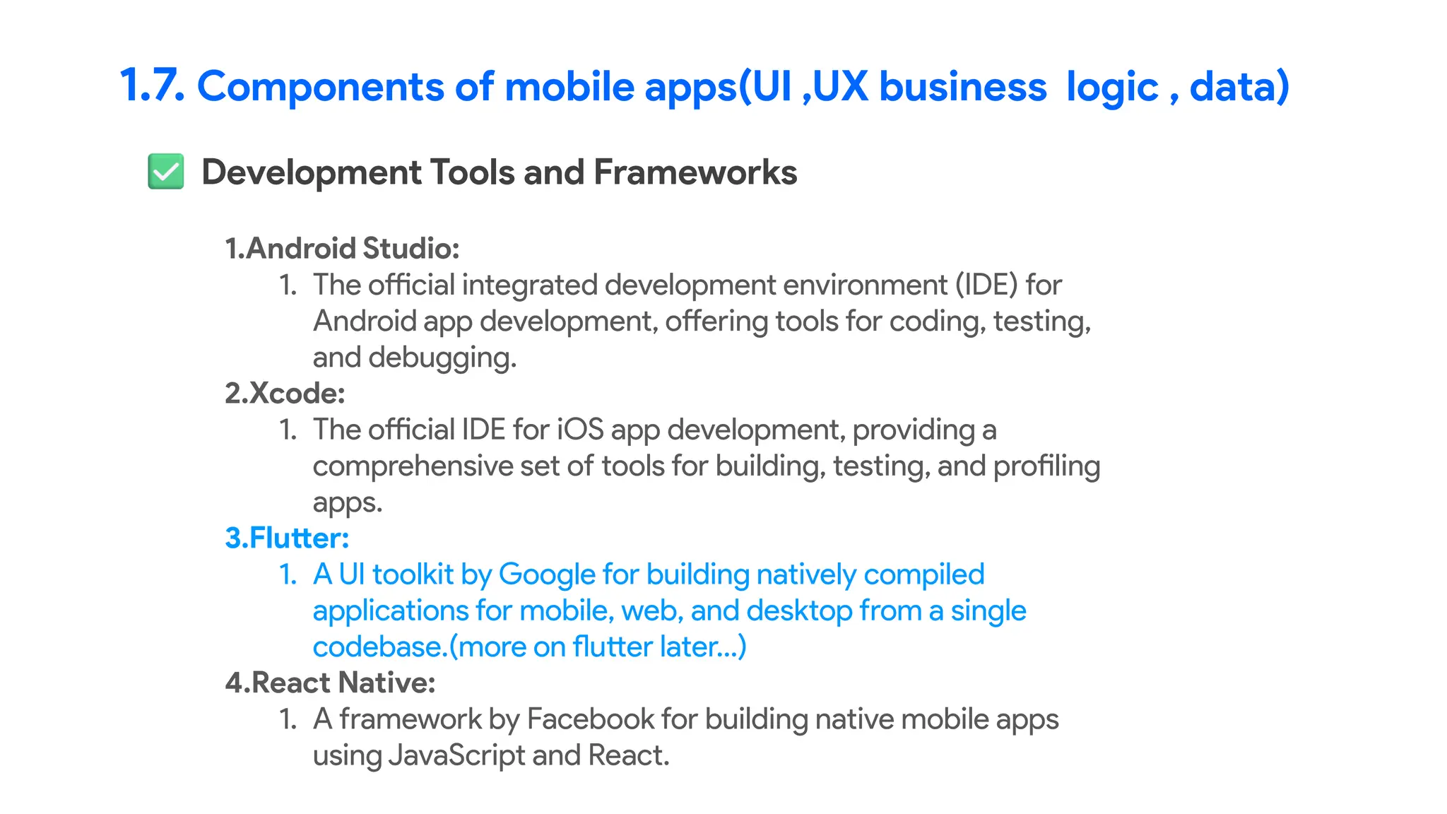 1.7. Components of mobile apps(UI ,UX business logic , data)
Development Tools and Frameworks
1.Android Studio:
1. The official integrated development environment (IDE) for
Android app development, offering tools for coding, testing,
and debugging.
2.Xcode:
1. The official IDE for iOS app development, providing a
comprehensive set of tools for building, testing, and profiling
apps.
3.Flutter:
1. A UI toolkit by Google for building natively compiled
applications for mobile, web, and desktop from a single
codebase.(more on flutter later…)
4.React Native:
1. A framework by Facebook for building native mobile apps
using JavaScript and React.
 