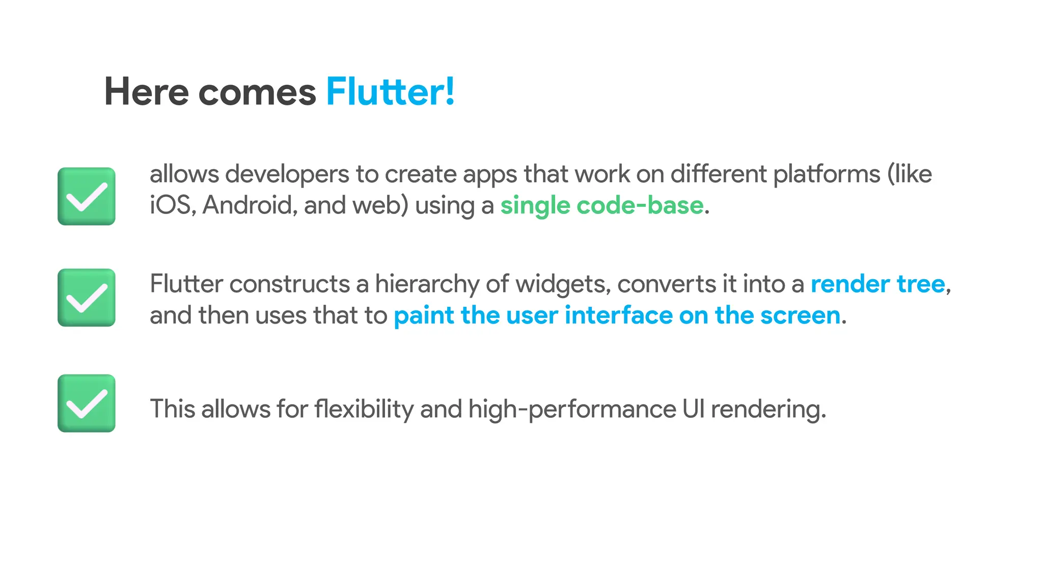 Here comes Flutter!
allows developers to create apps that work on different platforms (like
iOS, Android, and web) using a single code-base.
Flutter constructs a hierarchy of widgets, converts it into a render tree,
and then uses that to paint the user interface on the screen.
This allows for flexibility and high-performance UI rendering.
 