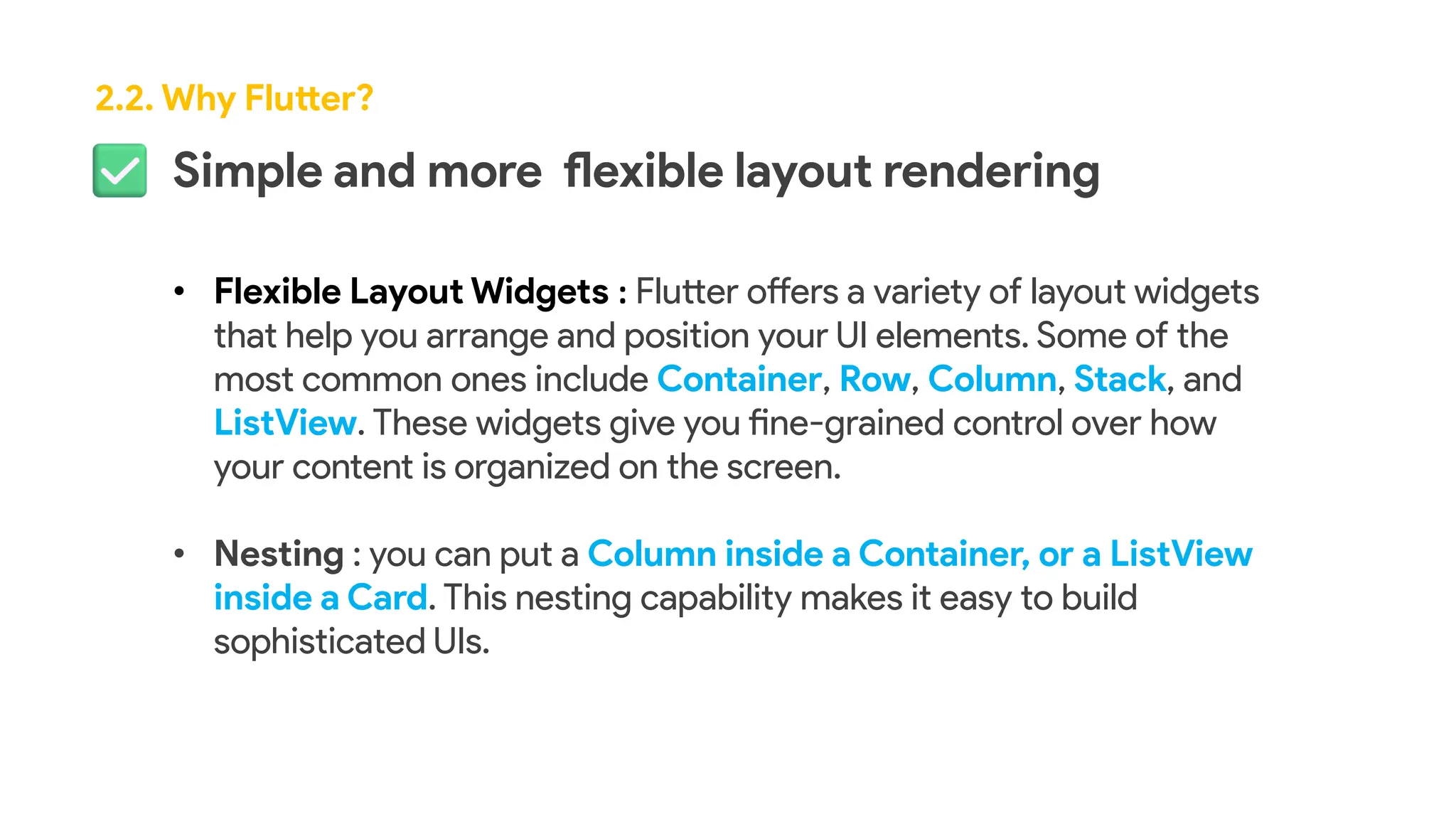 Simple and more flexible layout rendering
• Flexible Layout Widgets : Flutter offers a variety of layout widgets
that help you arrange and position your UI elements. Some of the
most common ones include Container, Row, Column, Stack, and
ListView. These widgets give you fine-grained control over how
your content is organized on the screen.
• Nesting : you can put a Column inside a Container, or a ListView
inside a Card. This nesting capability makes it easy to build
sophisticated UIs.
2.2. Why Flutter?
 