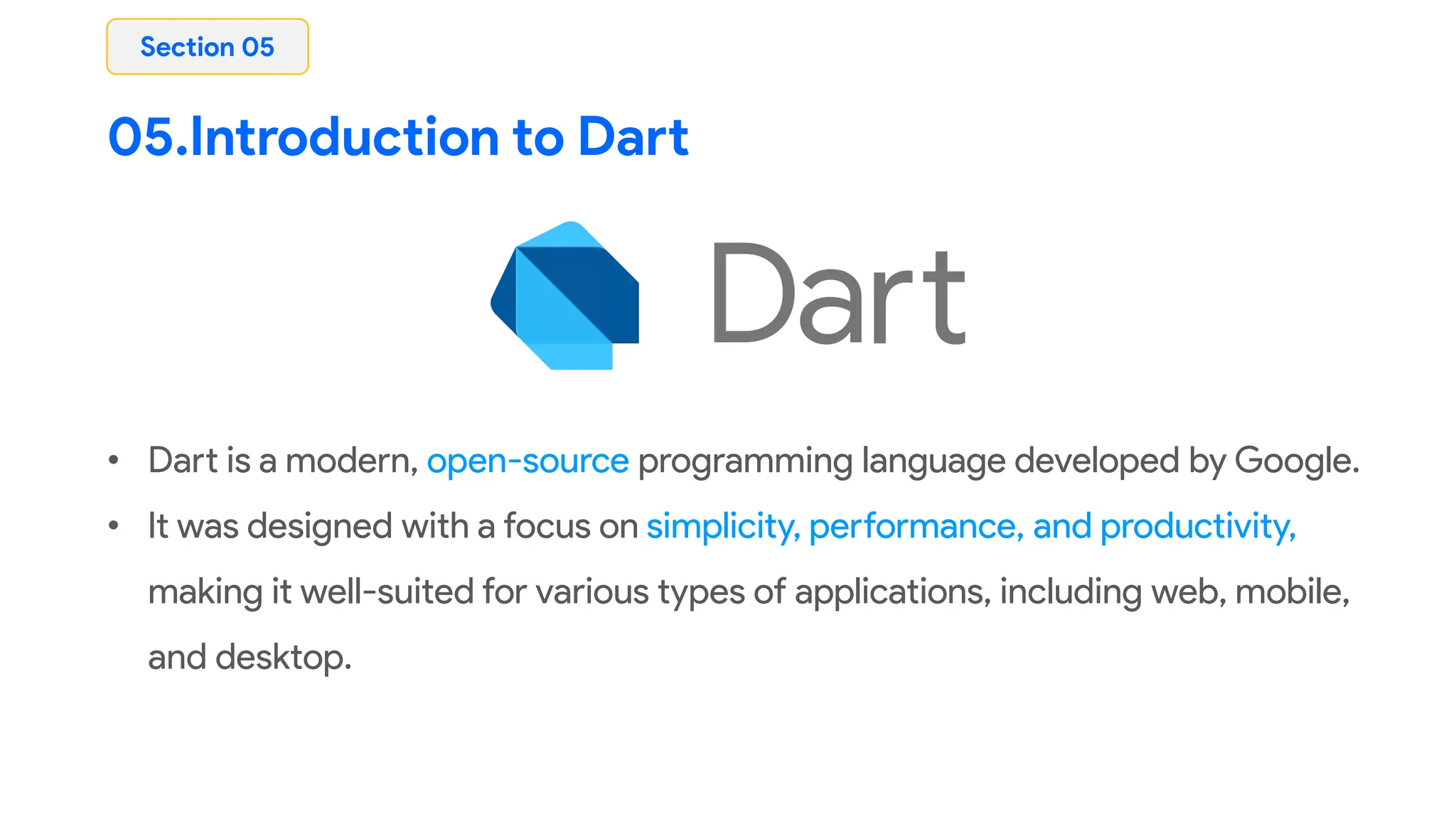05.Introduction to Dart
• Dart is a modern, open-source programming language developed by Google.
• It was designed with a focus on simplicity, performance, and productivity,
making it well-suited for various types of applications, including web, mobile,
and desktop.
Section 05
 