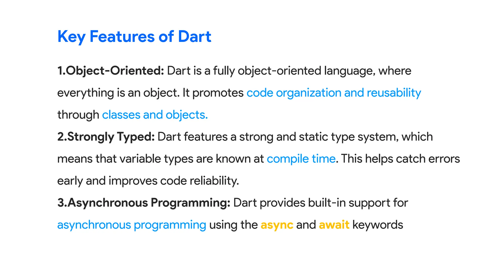 1.Object-Oriented: Dart is a fully object-oriented language, where
everything is an object. It promotes code organization and reusability
through classes and objects.
2.Strongly Typed: Dart features a strong and static type system, which
means that variable types are known at compile time. This helps catch errors
early and improves code reliability.
3.Asynchronous Programming: Dart provides built-in support for
asynchronous programming using the async and await keywords
Key Features of Dart
 