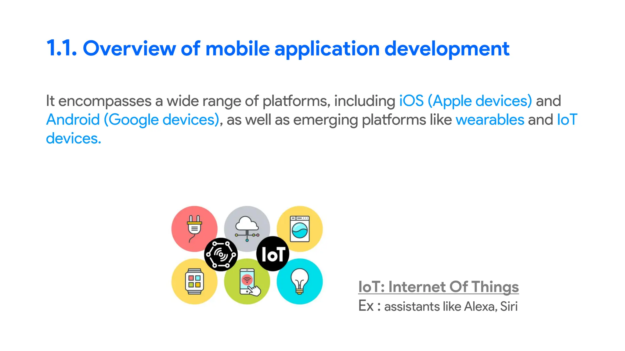 It encompasses a wide range of platforms, including iOS (Apple devices) and
Android (Google devices), as well as emerging platforms like wearables and IoT
devices.
1.1. Overview of mobile application development
IoT: Internet Of Things
Ex : assistants like Alexa, Siri
 