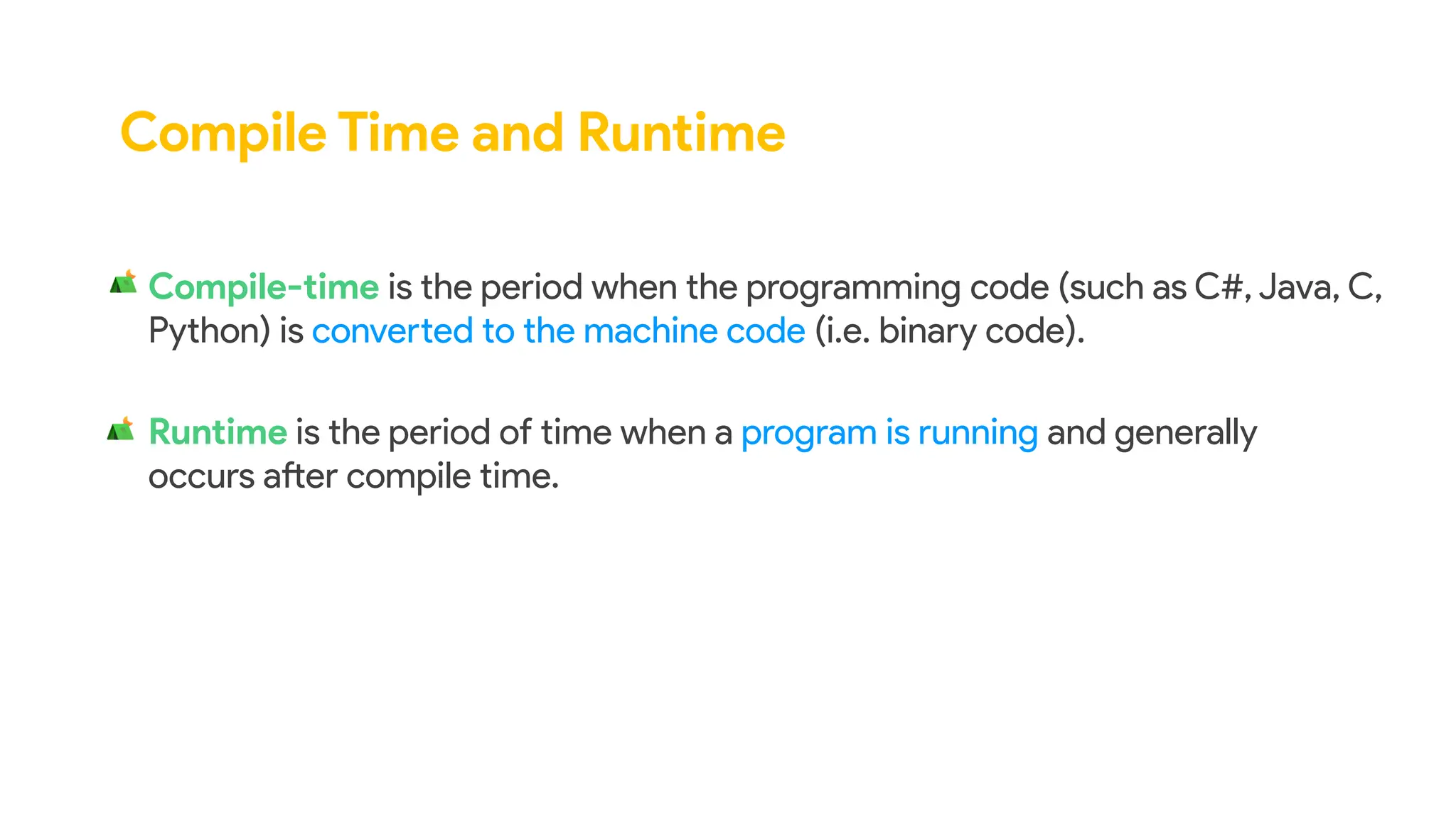 Compile Time and Runtime
Compile-time is the period when the programming code (such as C#, Java, C,
Python) is converted to the machine code (i.e. binary code).
Runtime is the period of time when a program is running and generally
occurs after compile time.
 