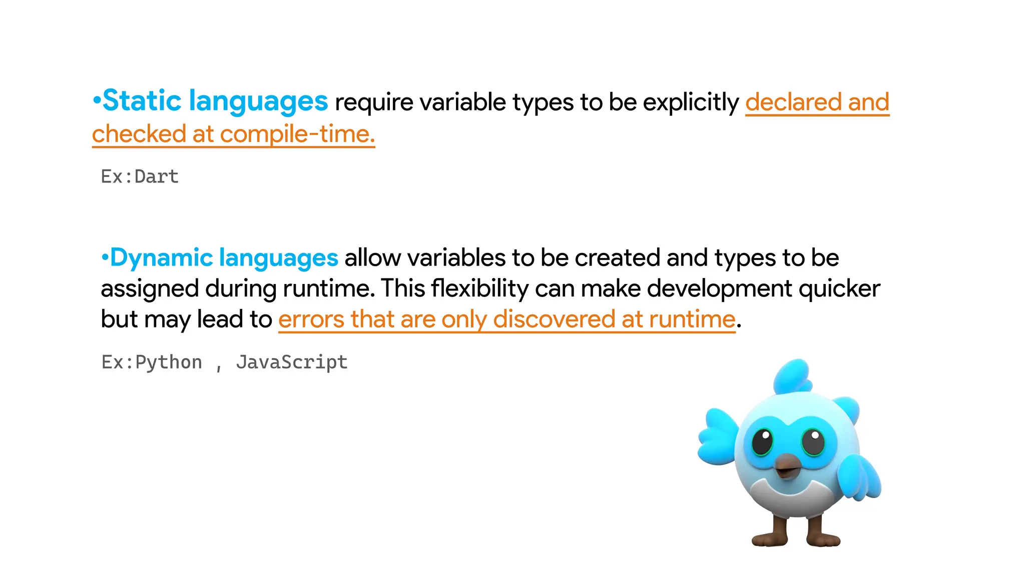 •Static languages require variable types to be explicitly declared and
checked at compile-time.
•Dynamic languages allow variables to be created and types to be
assigned during runtime. This flexibility can make development quicker
but may lead to errors that are only discovered at runtime.
 