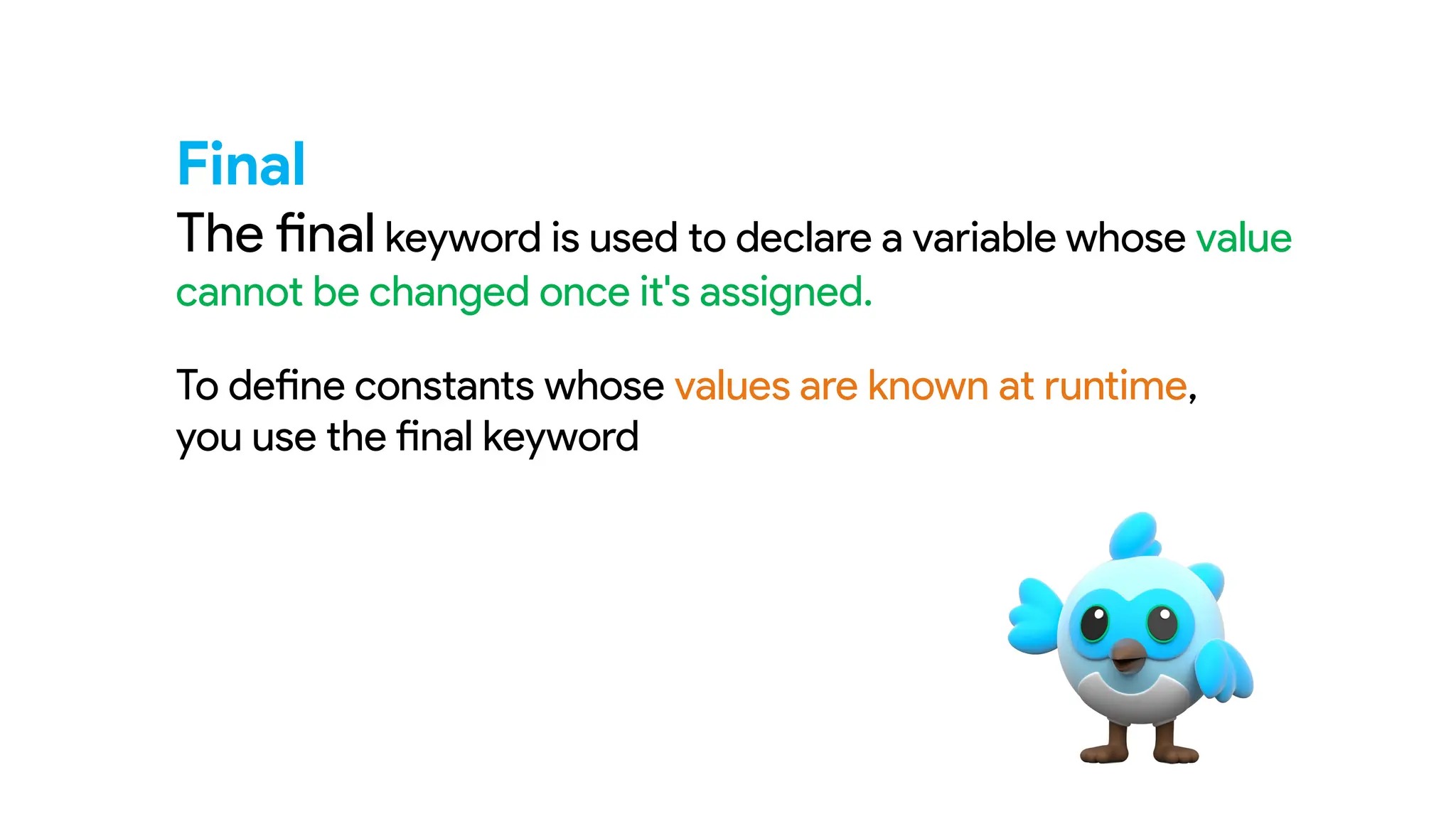 Final
The final keyword is used to declare a variable whose value
cannot be changed once it's assigned.
To define constants whose values are known at runtime,
you use the final keyword
 