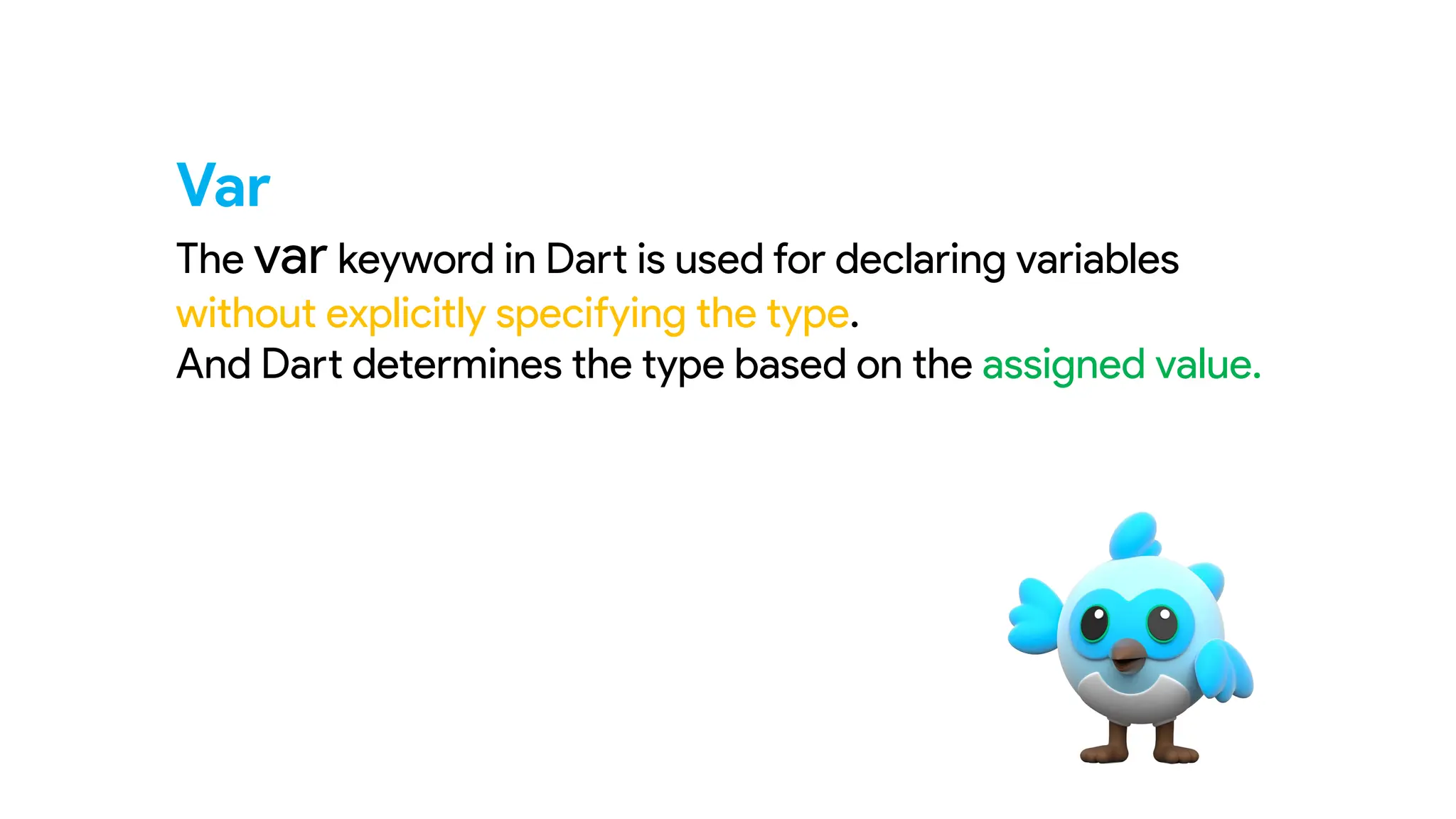 Var
The var keyword in Dart is used for declaring variables
without explicitly specifying the type.
And Dart determines the type based on the assigned value.
 