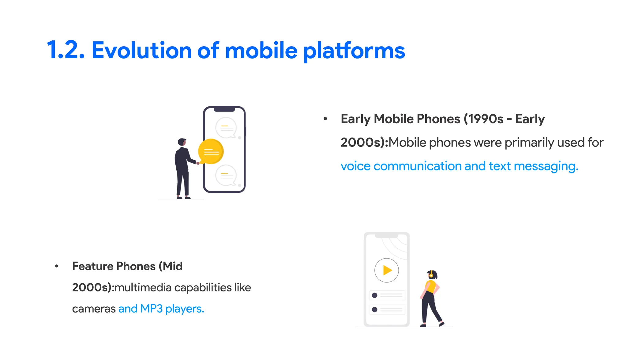 • Early Mobile Phones (1990s - Early
2000s):Mobile phones were primarily used for
voice communication and text messaging.
1.2. Evolution of mobile platforms
• Feature Phones (Mid
2000s):multimedia capabilities like
cameras and MP3 players.
 