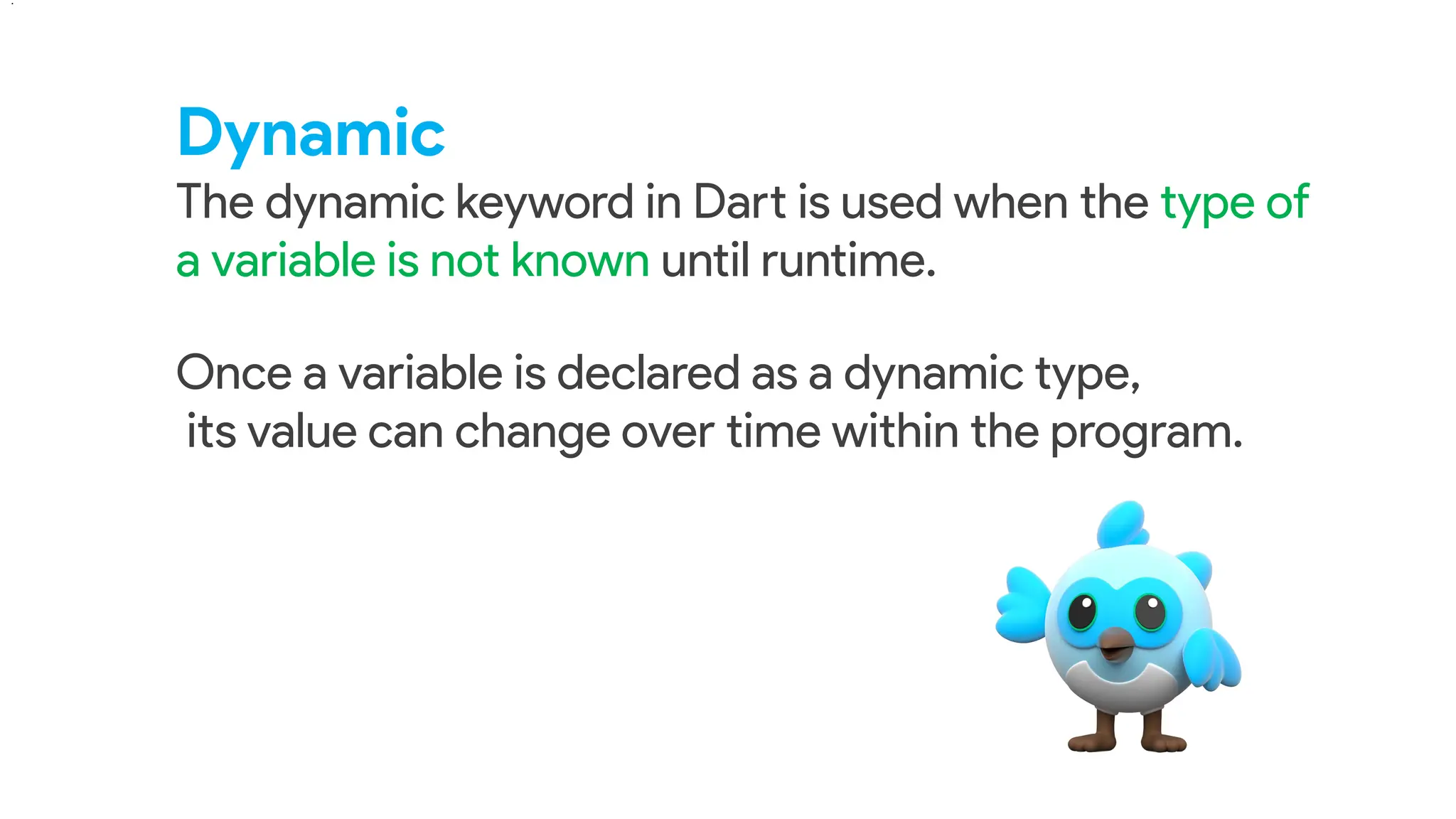 Dynamic
The dynamic keyword in Dart is used when the type of
a variable is not known until runtime.
.
Once a variable is declared as a dynamic type,
its value can change over time within the program.
 