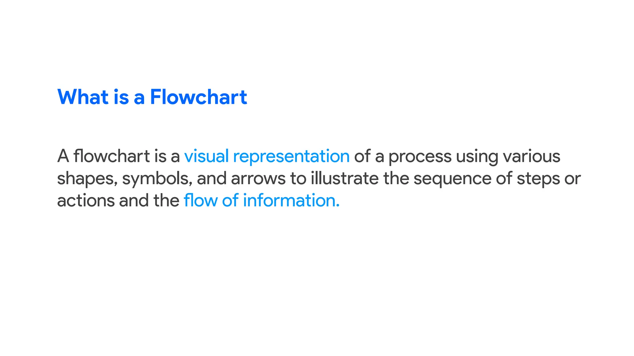 What is a Flowchart
A flowchart is a visual representation of a process using various
shapes, symbols, and arrows to illustrate the sequence of steps or
actions and the flow of information.
 
