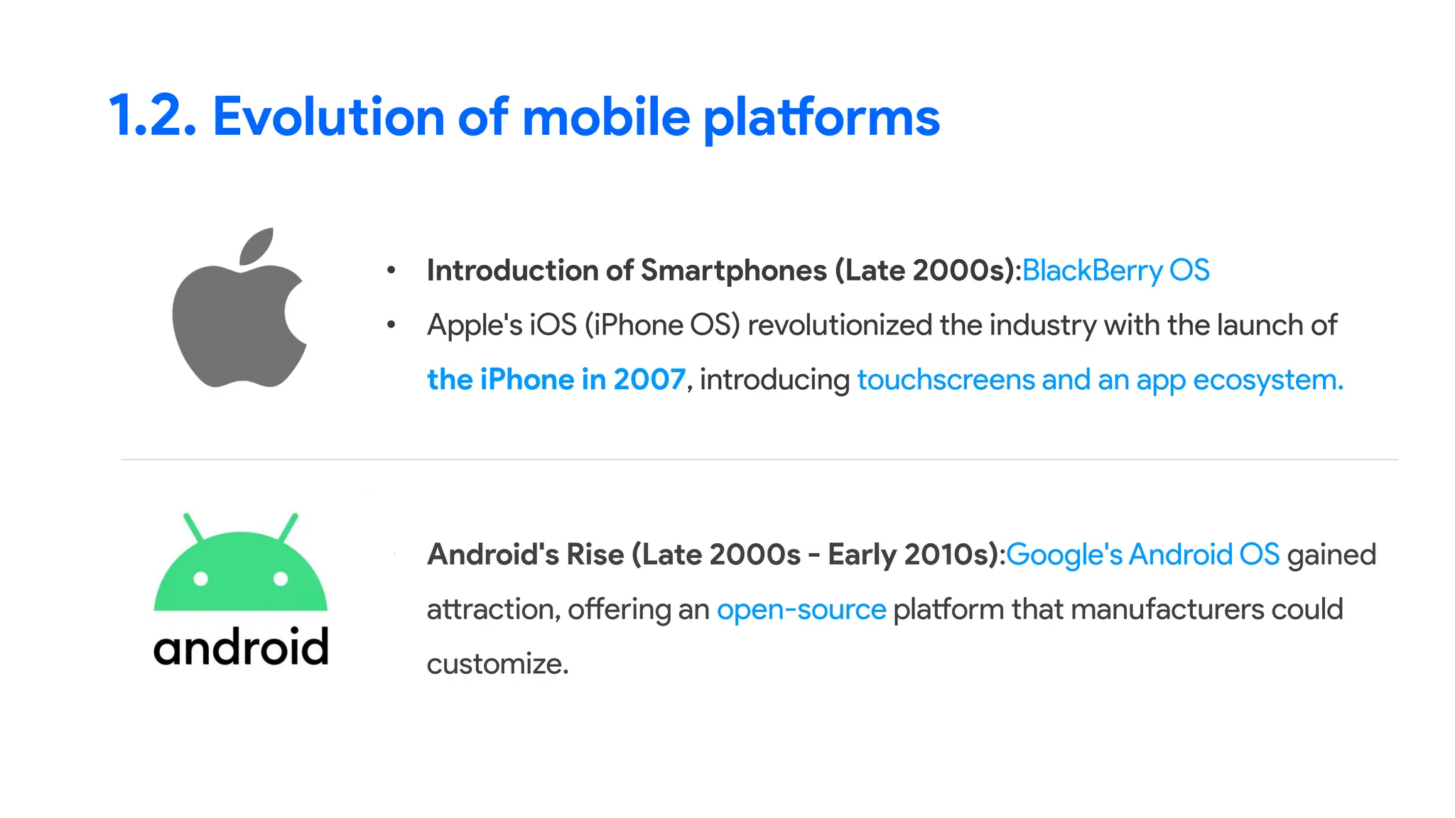 • Introduction of Smartphones (Late 2000s):BlackBerry OS
• Apple's iOS (iPhone OS) revolutionized the industry with the launch of
the iPhone in 2007, introducing touchscreens and an app ecosystem.
1.2. Evolution of mobile platforms
• Android's Rise (Late 2000s - Early 2010s):Google's Android OS gained
attraction, offering an open-source platform that manufacturers could
customize.
 