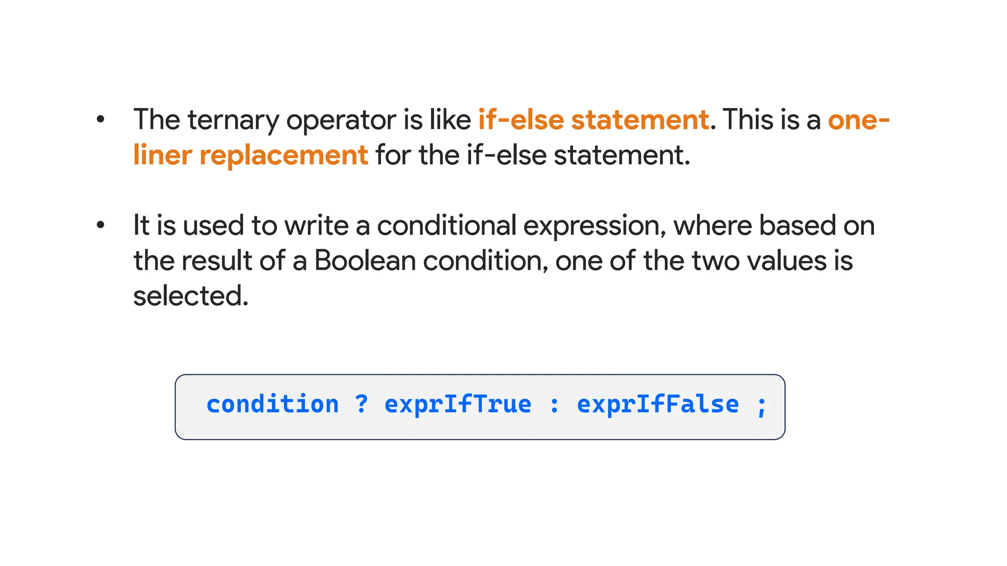 • The ternary operator is like if-else statement. This is a one-
liner replacement for the if-else statement.
• It is used to write a conditional expression, where based on
the result of a Boolean condition, one of the two values is
selected.
 