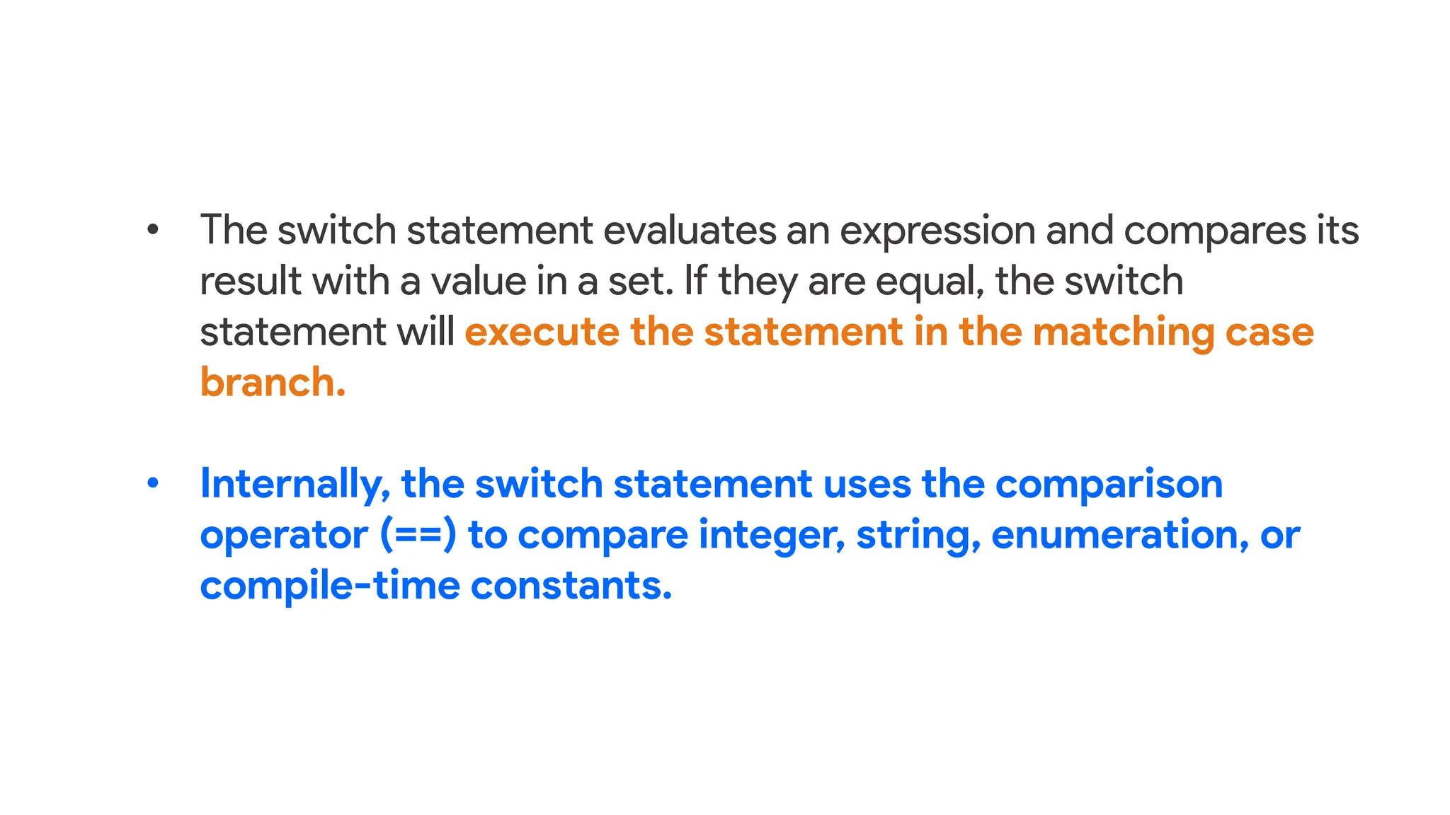 • The switch statement evaluates an expression and compares its
result with a value in a set. If they are equal, the switch
statement will execute the statement in the matching case
branch.
• Internally, the switch statement uses the comparison
operator (==) to compare integer, string, enumeration, or
compile-time constants.
 