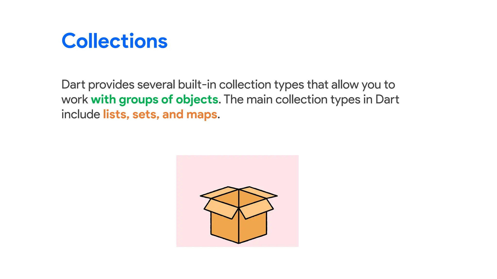 Dart provides several built-in collection types that allow you to
work with groups of objects. The main collection types in Dart
include lists, sets, and maps.
Collections
 