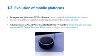 • Emergence of Wearables (2010s - Present):Introduction of smartwatches and fitness
trackers brought new opportunities for app development on smaller screens.
• Advancements in AI and Voice Assistants (2010s - Present):AI-driven features and voice
assistants (Siri, Google Assistant, Alexa) became integral to mobile platforms.
1.2. Evolution of mobile platforms
 