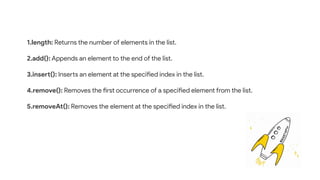 1.length: Returns the number of elements in the list.
2.add(): Appends an element to the end of the list.
3.insert(): Inserts an element at the specified index in the list.
4.remove(): Removes the first occurrence of a specified element from the list.
5.removeAt(): Removes the element at the specified index in the list.
 