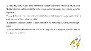 12.contains(): Returns true if the list contains a specified element; otherwise, returns false.
13.join(): Converts all elements of a list to strings and concatenates them using a specified
separator.
14.map(): Returns a new inerrable where each element is the result of applying a function to
each element of the original inerrable.
15.forEach(): Applies a function to each element of the inerrable (list) without returning a
value.
16.sort(): Sorts the elements of the list in ascending order, according to their natural order
or a custom comparator.
 