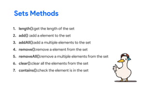 1. length():get the length of the set
2. add() :add a element to the set
3. addAll():add a multiple elements to the set
4. remove():remove a element from the set
5. removeAll():remove a multiple elements from the set
6. clear():clear all the elements from the set
7. contains():check the element is in the set
Sets Methods
 