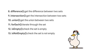8. difference():get the difference between two sets
9. intersection():get the intersection between two sets
10. union():get the union between two sets
11. forEach():iterate through the set
12. isEmpty():check the set is empty
13. isNotEmpty():check the set is not empty
 