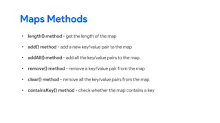 Maps Methods
• length() method - get the length of the map
• add() method - add a new key/value pair to the map
• addAll() method - add all the key/value pairs to the map
• remove() method - remove a key/value pair from the map
• clear() method - remove all the key/value pairs from the map
• containsKey() method - check whether the map contains a key
 
