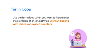 for in Loop
Use the for-in loop when you want to iterate over
the elements of an list/set/map without dealing
with indices or explicit counters.
 