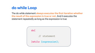 do while Loop
The do while statement always executes the first iteration whether
the result of the expression is true or not. And it executes the
statement repeatedly as long as the expression is true
 