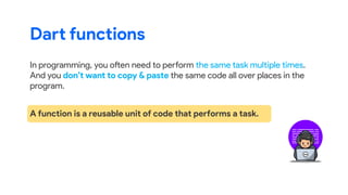 Dart functions
In programming, you often need to perform the same task multiple times.
And you don’t want to copy & paste the same code all over places in the
program.
A function is a reusable unit of code that performs a task.
 