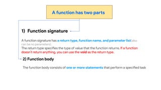 A function has two parts
1) Function signature
A function signature has a return type, function name, and parameter list(also
can be no parameters).
The return type specifies the type of value that the function returns. If a function
doesn’t return anything, you can use the void as the return type.
2) Function body
The function body consists of one or more statements that perform a specified task
 