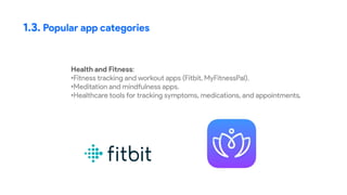 1.3. Popular app categories
Health and Fitness:
•Fitness tracking and workout apps (Fitbit, MyFitnessPal).
•Meditation and mindfulness apps.
•Healthcare tools for tracking symptoms, medications, and appointments.
 