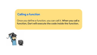 Calling a function
Once you define a function, you can call it. When you call a
function, Dart will execute the code inside the function.
 