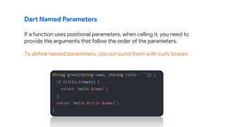 Dart Named Parameters
If a function uses positional parameters, when calling it, you need to
provide the arguments that follow the order of the parameters.
To define named parameters, you surround them with curly braces
 