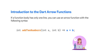 Introduction to the Dart Arrow Functions
If a function body has only one line, you can use an arrow function with the
following syntax
 