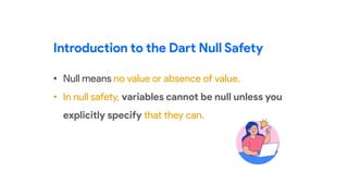 • Null means no value or absence of value.
• In null safety, variables cannot be null unless you
explicitly specify that they can.
Introduction to the Dart Null Safety
 