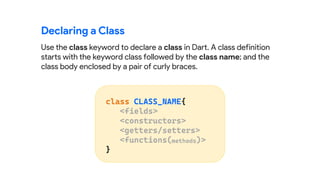 Use the class keyword to declare a class in Dart. A class definition
starts with the keyword class followed by the class name; and the
class body enclosed by a pair of curly braces.
Declaring a Class
 