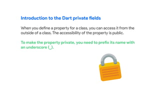 Introduction to the Dart private fields
When you define a property for a class, you can access it from the
outside of a class. The accessibility of the property is public.
To make the property private, you need to prefix its name with
an underscore (_).
 