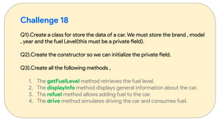 Challenge 18
Q1).Create a class for store the data of a car. We must store the brand , model
, year and the fuel Level(this must be a private field).
Q2).Create the constructor so we can initialize the private field.
Q3).Create all the following methods ,
1. The getFuelLevel method retrieves the fuel level.
2. The displayInfo method displays general information about the car.
3. The refuel method allows adding fuel to the car.
4. The drive method simulates driving the car and consumes fuel.
 