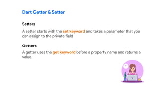 Dart Getter & Setter
A setter starts with the set keyword and takes a parameter that you
can assign to the private field
A getter uses the get keyword before a property name and returns a
value.
Setters
Getters
 