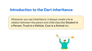 Introduction to the Dart inheritance
Whenever you use inheritance, it always create a is-a
relation between the parent and child class like Student is
a Person, Truck is a Vehicle, Cow is a Animal etc.
 
