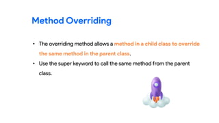 • The overriding method allows a method in a child class to override
the same method in the parent class.
• Use the super keyword to call the same method from the parent
class.
Method Overriding
 