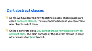 Dart abstract classes
So far, we have learned how to define classes. These classes are
called concrete classes. They’re concrete because you can create
new objects out of them.
Unlike a concrete class, you cannot create new objects from an
abstract class. The main purpose of the abstract class is to allow
other classes to inherit from it.
 