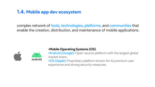 1.4. Mobile app dev ecosystem
complex network of tools, technologies, platforms, and communities that
enable the creation, distribution, and maintenance of mobile applications.
•Mobile Operating Systems (OS):
•Android (Google): Open-source platform with the largest global
market share.
•iOS (Apple): Proprietary platform known for its premium user
experience and strong security measures.
 