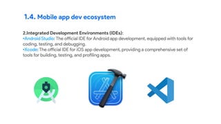 1.4. Mobile app dev ecosystem
2.Integrated Development Environments (IDEs):
•Android Studio: The official IDE for Android app development, equipped with tools for
coding, testing, and debugging.
•Xcode: The official IDE for iOS app development, providing a comprehensive set of
tools for building, testing, and profiling apps.
 