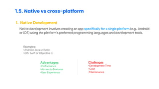 1.5. Native vs cross-platform
1. Native Development
Native development involves creating an app specifically for a single platform (e.g., Android
or iOS) using the platform's preferred programming languages and development tools.
Examples:
•Android: Java or Kotlin
•iOS: Swift or Objective-C
Advantages
•Performance
•Access to Features
•User Experience
Challenges
•Development Time
•Cost
•Maintenance
 