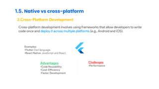 1.5. Native vs cross-platform
2.Cross-Platform Development
Cross-platform development involves using frameworks that allow developers to write
code once and deploy it across multiple platforms (e.g., Android and iOS).
Examples:
•Flutter Dart language.
•React Native JavaScript and React.
Advantages
•Code Reusability
•Cost-Efficiency
•Faster Development
Challenges
•Performance
 