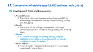 1.7. Components of mobile apps(UI ,UX business logic , data)
Development Tools and Frameworks
1.Android Studio:
1. The official integrated development environment (IDE) for
Android app development, offering tools for coding, testing,
and debugging.
2.Xcode:
1. The official IDE for iOS app development, providing a
comprehensive set of tools for building, testing, and profiling
apps.
3.Flutter:
1. A UI toolkit by Google for building natively compiled
applications for mobile, web, and desktop from a single
codebase.(more on flutter later…)
4.React Native:
1. A framework by Facebook for building native mobile apps
using JavaScript and React.
 