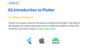 02.Introduction to Flutter
Section 02
2.1. What is Flutter?
Flutter is an open-source framework created by Google. That allows
developers to create apps that work on different platforms (like iOS,
Android, and web) using a single code-base.
 