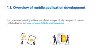 the process of creating software applications specifically designed to run on
mobile devices like smartphones, tablets, and wearables.
1.1. Overview of mobile application development
 