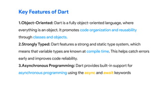 1.Object-Oriented: Dart is a fully object-oriented language, where
everything is an object. It promotes code organization and reusability
through classes and objects.
2.Strongly Typed: Dart features a strong and static type system, which
means that variable types are known at compile time. This helps catch errors
early and improves code reliability.
3.Asynchronous Programming: Dart provides built-in support for
asynchronous programming using the async and await keywords
Key Features of Dart
 